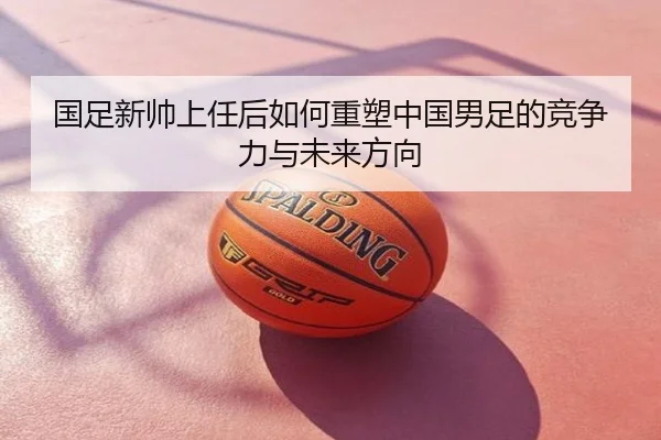 国足新帅上任后如何重塑中国男足的竞争力与未来方向