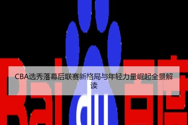 CBA选秀落幕后联赛新格局与年轻力量崛起全景解读
