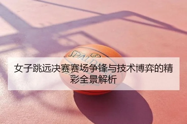 女子跳远决赛赛场争锋与技术博弈的精彩全景解析