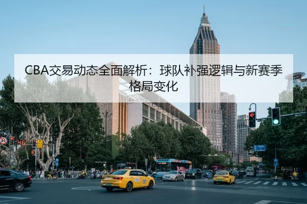 CBA交易动态全面解析：球队补强逻辑与新赛季格局变化