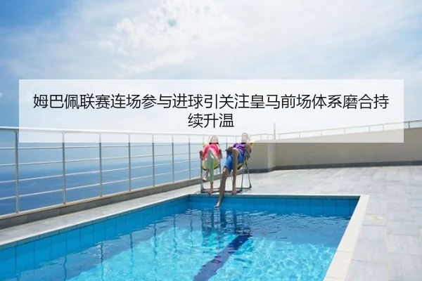 姆巴佩联赛连场参与进球引关注皇马前场体系磨合持续升温
