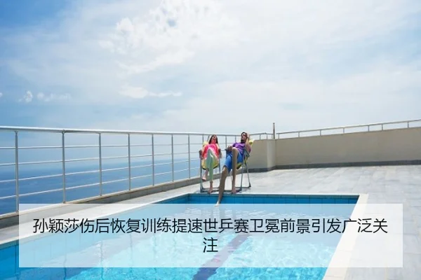 孙颖莎伤后恢复训练提速世乒赛卫冕前景引发广泛关注