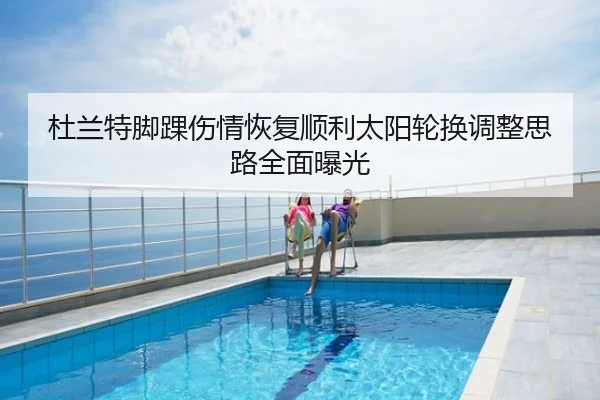 杜兰特脚踝伤情恢复顺利太阳轮换调整思路全面曝光