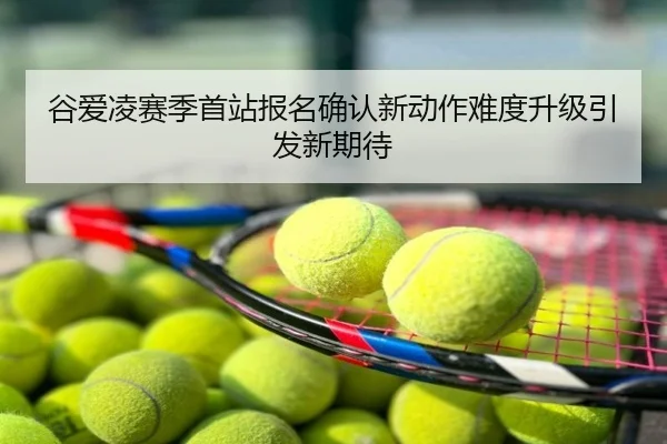 谷爱凌赛季首站报名确认新动作难度升级引发新期待