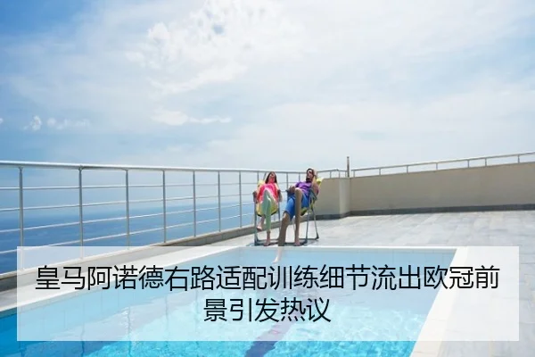 皇马阿诺德右路适配训练细节流出欧冠前景引发热议