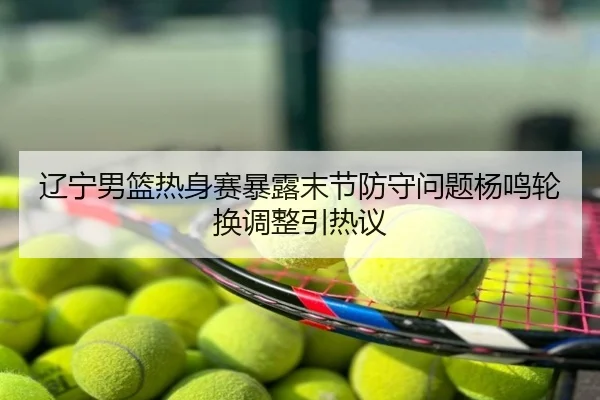 辽宁男篮热身赛暴露末节防守问题杨鸣轮换调整引热议
