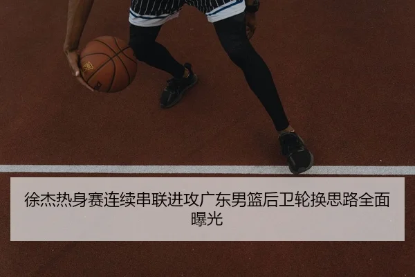 徐杰热身赛连续串联进攻广东男篮后卫轮换思路全面曝光