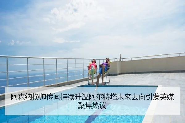 阿森纳换帅传闻持续升温阿尔特塔未来去向引发英媒聚焦热议