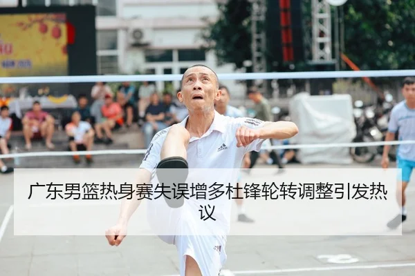 广东男篮热身赛失误增多杜锋轮转调整引发热议